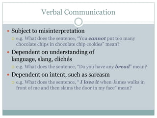 Verbal Communication

 Subject to misinterpretation
   e.g. What does the sentence, “You cannot put too many
    chocolate chips in chocolate chip cookies” mean?
 Dependent on understanding of
  language, slang, clichés
     e.g. What does the sentence, “Do you have any bread” mean?
 Dependent on intent, such as sarcasm
   e.g. What does the sentence, “ I love it when James walks in
    front of me and then slams the door in my face” mean?
 