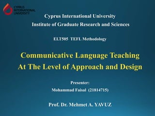 Cyprus International University
Institute of Graduate Research and Sciences
ELT505 TEFL Methodology
Communicative Language Teaching
At The Level of Approach and Design
Presenter:
Mohammad Faisal (21814715)
Prof. Dr. Mehmet A. YAVUZ
 