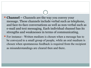 Channel – Channels are the way you convey your
message. These channels include verbal such as telephone,
and face-to-face conversations as well as non-verbal such as
e-mail and text messaging. Each individual channel has its
strengths and weaknesses in terms of communicating.
For instance - Written medium is chosen when a message has to
be conveyed to a small group of people, while an oral medium is
chosen when spontaneous feedback is required from the recipient
as misunderstandings are cleared then and there.
 
