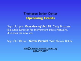 Thompson Senior Center
Upcoming Events
info@thompsonseniorcenter.org
802-457-3277
Sept 19, 1 pm: Overview of Act 39. Cindy Bruzzese,
Executive Director for theVermont Ethics Network,
discusses the new law.
Sept 23, 1:00 pm: Trivial Pursuit. With Sherrie Belisle.
 