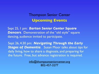 Thompson Senior Center
Upcoming Events
info@thompsonseniorcenter.org
802-457-3277
Sept 26, 4:30 pm: Navigating Through the Early
Stages of Dementia. Susan Moor talks about tips for
daily living, how to share a diagnosis, and preparing for
the future. Free, but advance registration is required.
Sept 25, 1 pm: Barton Senior Center Square
Dancers. Demonstration of the “old style” square
dancing, audience invited to participate.
 