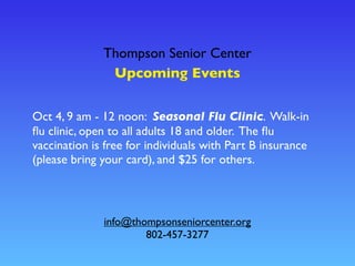 Thompson Senior Center
Upcoming Events
info@thompsonseniorcenter.org
802-457-3277
Oct 4, 9 am - 12 noon: Seasonal Flu Clinic. Walk-in
ﬂu clinic, open to all adults 18 and older. The ﬂu
vaccination is free for individuals with Part B insurance
(please bring your card), and $25 for others.
 