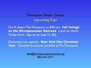 Thompson Senior Center
Upcoming Trips
info@thompsonseniorcenter.org
802-457-3277
Oct 9, depart The Thompson at 8:00 am: Fall Foliage
on the Winnipesaukee Railroad. Lunch by Harts
Turkey Farm. Sign-up by Sept 25, $56
December, two options: New York City Christmas
Tour. Detailed brochures available at The Thompson.
 
