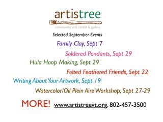Selected September Events
Family Clay, Sept 7
Soldered Pendants, Sept 29
Hula Hoop Making, Sept 29
Felted Feathered Friends, Sept 22
Writing AboutYour Artwork, Sept 19
Watercolor/Oil Plein AireWorkshop, Sept 27-29
MORE! www.artistreevt.org, 802-457-3500
 