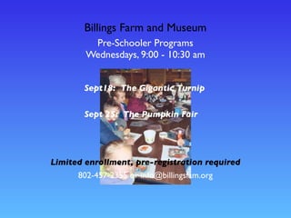 Billings Farm and Museum
Pre-Schooler Programs
Wednesdays, 9:00 - 10:30 am
802-457-2355 or info@billingsfam.org
Sept18: The Gigantic Turnip
Sept 25: The Pumpkin Fair
Limited enrollment, pre-registration required
 