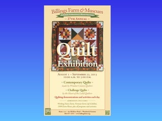 Contemporary Quilts
made by Windsor County Quilters
Challenge Quilts
by the Heart of the Land Quilters
Quilting demonstrations and activities each day.
ADMISSION INCLUDES
Working Dairy Farm, Vermont Farm Life Exhibits,
1890 Farm House, plus all programs and activities.
Route  a  Old River Road a Woodstock,Vermont
802/457-2355 a www.billingsfarm.org
A  – S , 
: ..  : ..
27th Annual
 