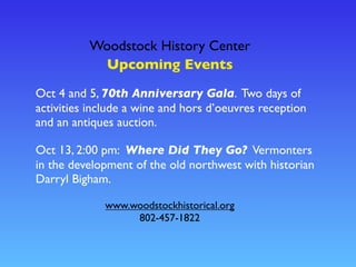Woodstock History Center
www.woodstockhistorical.org
802-457-1822
Upcoming Events
Oct 4 and 5, 70th Anniversary Gala. Two days of
activities include a wine and hors d’oeuvres reception
and an antiques auction.
Oct 13, 2:00 pm: Where Did They Go? Vermonters
in the development of the old northwest with historian
Darryl Bigham.
 