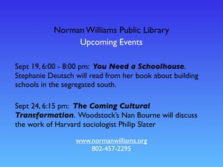 Norman Williams Public Library
Upcoming Events
www.normanwilliams.org
802-457-2295
Sept 19, 6:00 - 8:00 pm: You Need a Schoolhouse.
Stephanie Deutsch will read from her book about building
schools in the segregated south.
Sept 24, 6:15 pm: The Coming Cultural
Transformation. Woodstock’s Nan Bourne will discuss
the work of Harvard sociologist Philip Slater
 