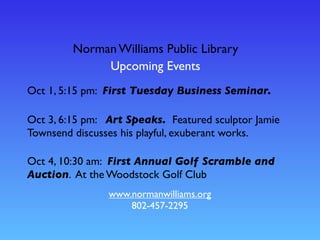 Norman Williams Public Library
Upcoming Events
www.normanwilliams.org
802-457-2295
Oct 4, 10:30 am: First Annual Golf Scramble and
Auction. At the Woodstock Golf Club
Oct 1, 5:15 pm: First Tuesday Business Seminar.
Oct 3, 6:15 pm: Art Speaks. Featured sculptor Jamie
Townsend discusses his playful, exuberant works.
 