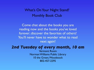 What’s OnYour Night Stand?
Monthly Book Club
Come chat about the books you are
reading now and the books you’ve loved
forever; discover the favorites of others!
You’ll never have to wonder what to read
next again!
2nd Tuesday of every month, 10 am
Vermont Room
Norman Williams Public Library
10 the Green,Woodstock
802-457-2295
 