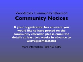 Woodstock Community Television
Community Notices
If your organization has an event you
would like to have posted on the
community calendar, please email the
details at least two weeks in advance to
wctv8@comcast.net
More information: 802-457-5800
 