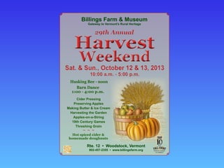 Barn  Dance  
1:00  -­  4:00  p.m.
Hot  spiced  cider  &  
homemade  doughnuts
Rte.  12    •    Woodstock,  Vermont  
802-­457-­2355    •    www.billingsfarm.org
Cider  Pressing
Preserving  Apples
Making  Butter  &  Ice  Cream  
Harvesting  the  Garden
Apples-­on-­a-­String
19th  Century  Games
Threshing  Grain
~ ~ ~
Husking  Bee  -­  noon
Gateway  to  Vermont’s  Rural  Heritage
Billings  Farm  &  Museum
Weekend
Harvest
29th  Annual
Sat.  &  Sun.,  October  12  &  13,  2013
10:00  a.m.  -­  5:00  p.m.
 