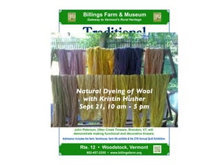 !
Gateway  to  Vermont’s  Rural  Heritage
Admission  includes  the  farm,  farmhouse,  farm  life  exhibits  &  the  27th  Annual  Quilt  Exhibition.
Traditional
Tinsmithing: September 28
John  Peterson,  Otter  Creek  Tinware,  Brandon,  VT,  will
  demonstrate  making  functional  and  decorative  tinware.
10:00 a.m. -­ 5:00 p.m.
Billings  Farm  &  Museum
Craft Saturdays
Try  your  hand  with  these  traditional  Vermont  crafts  with  the  guidance  
of  experienced  artisans.  Designed  for  all  ages!
Rug Braiding: September 14   
Delsie  Hoyt  of  West  Fairlee,  VT,  will  demonstrate  rug  braiding,  
inviting  visitors  to  try  their  hand  at  the  craft.
Woodworking:    September  7    
Ross  Morgan  of  Craftsbury,  VT,  will  demonstrate  the  
process  of    making  ax  handles,  split  shingles,  and  a  snath  
(scythe  handle)  -­  all  from  one  large  piece  of  wood.
802-­457-­2355    •    www.billingsfarm.org
Rte.  12    •    Woodstock,  Vermont
Saturdays in September, 2013
Natural Wool Dyeing: September 21
Learn  the  steps  and  techniques  in  using  plant  sources  to  
produce  dyes  for  wool  from  Kristin  Husher,  Williston,  VT.
Natural Dyeing of Wool
with Kristin Husher
Sept 21, 10 am - 5 pm
 