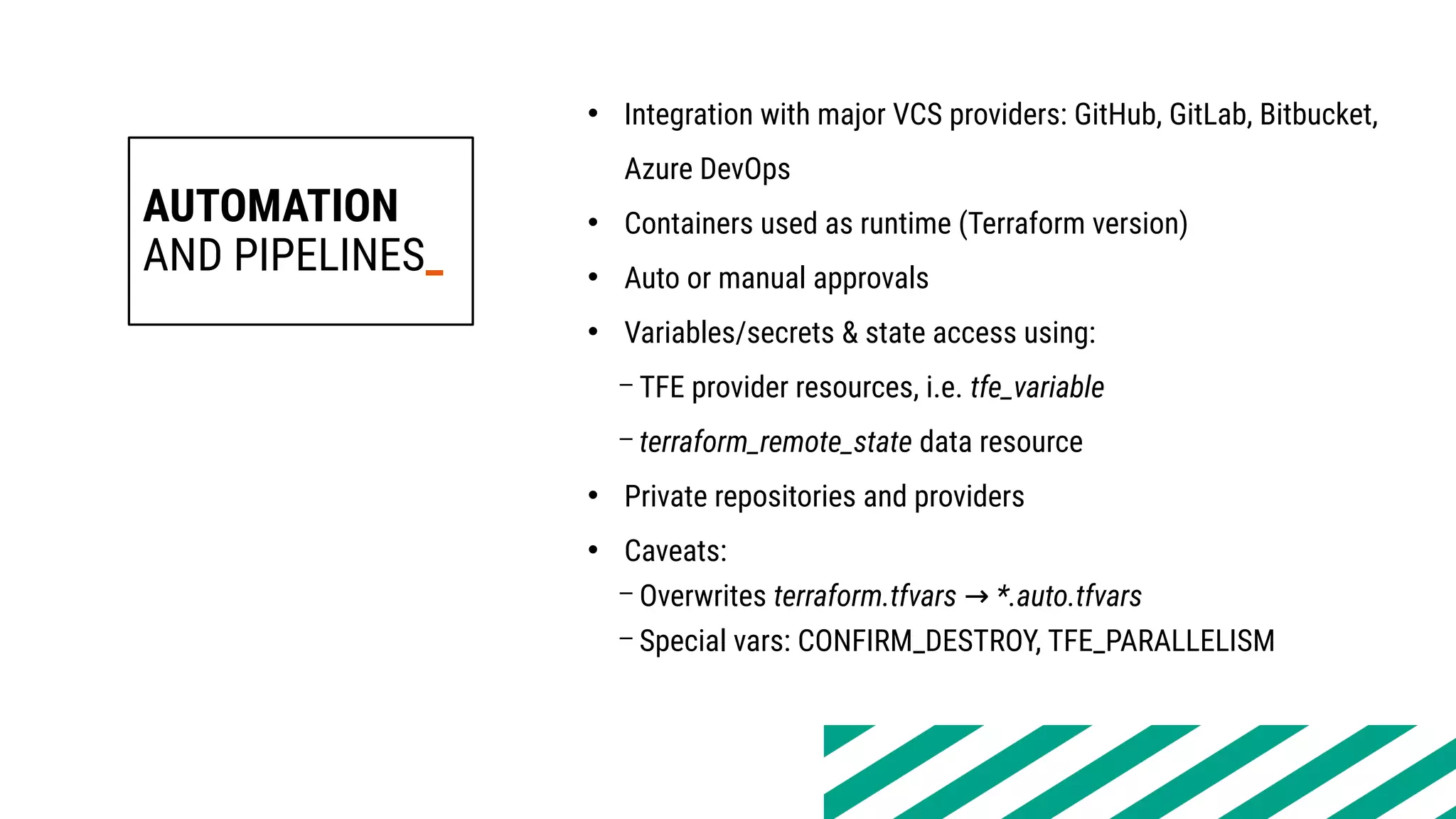 AUTOMATION
AND PIPELINES_
• Integration with major VCS providers: GitHub, GitLab, Bitbucket,
Azure DevOps
• Containers used as runtime (Terraform version)
• Auto or manual approvals
• Variables/secrets & state access using:
– TFE provider resources, i.e. tfe_variable
– terraform_remote_state data resource
• Private repositories and providers
• Caveats:
– Overwrites terraform.tfvars → *.auto.tfvars
– Special vars: CONFIRM_DESTROY, TFE_PARALLELISM
 