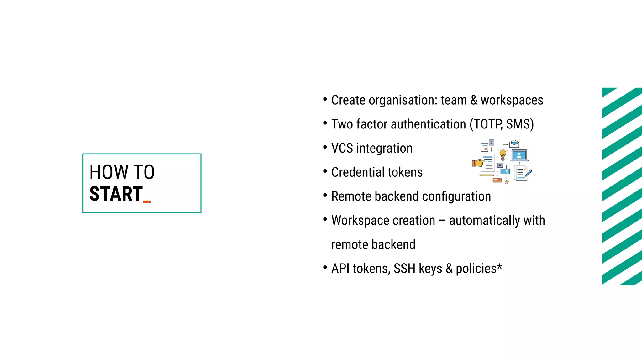HOW TO
START_
●
Create organisation: team & workspaces
●
Two factor authentication (TOTP, SMS)
●
VCS integration
●
Credential tokens
●
Remote backend configuration
●
Workspace creation – automatically with
remote backend
●
API tokens, SSH keys & policies*
 