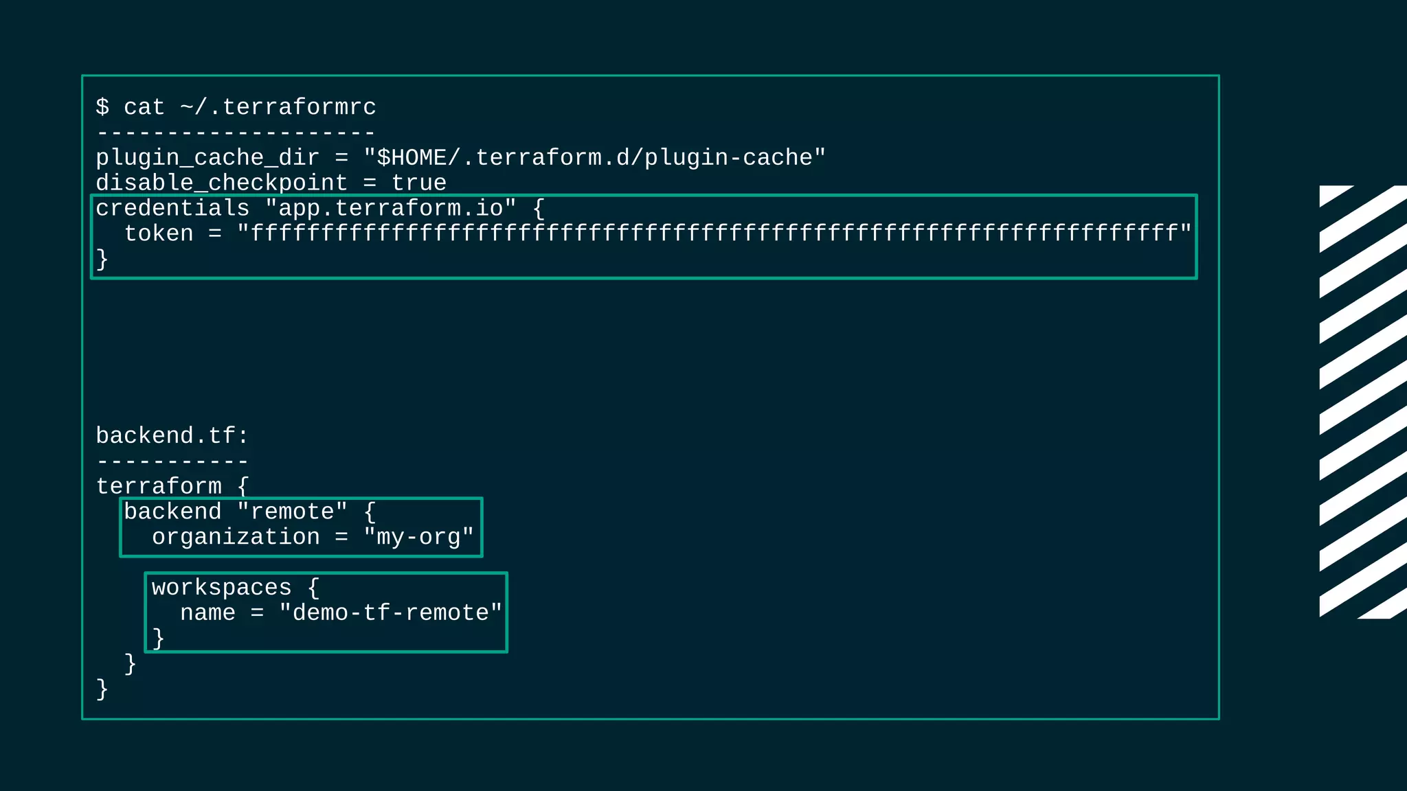 $ cat ~/.terraformrc
--------------------
plugin_cache_dir = "$HOME/.terraform.d/plugin-cache"
disable_checkpoint = true
credentials "app.terraform.io" {
token = "ffffffffffffffffffffffffffffffffffffffffffffffffffffffffffffffffff"
}
backend.tf:
-----------
terraform {
backend "remote" {
organization = "my-org"
workspaces {
name = "demo-tf-remote"
}
}
}
 