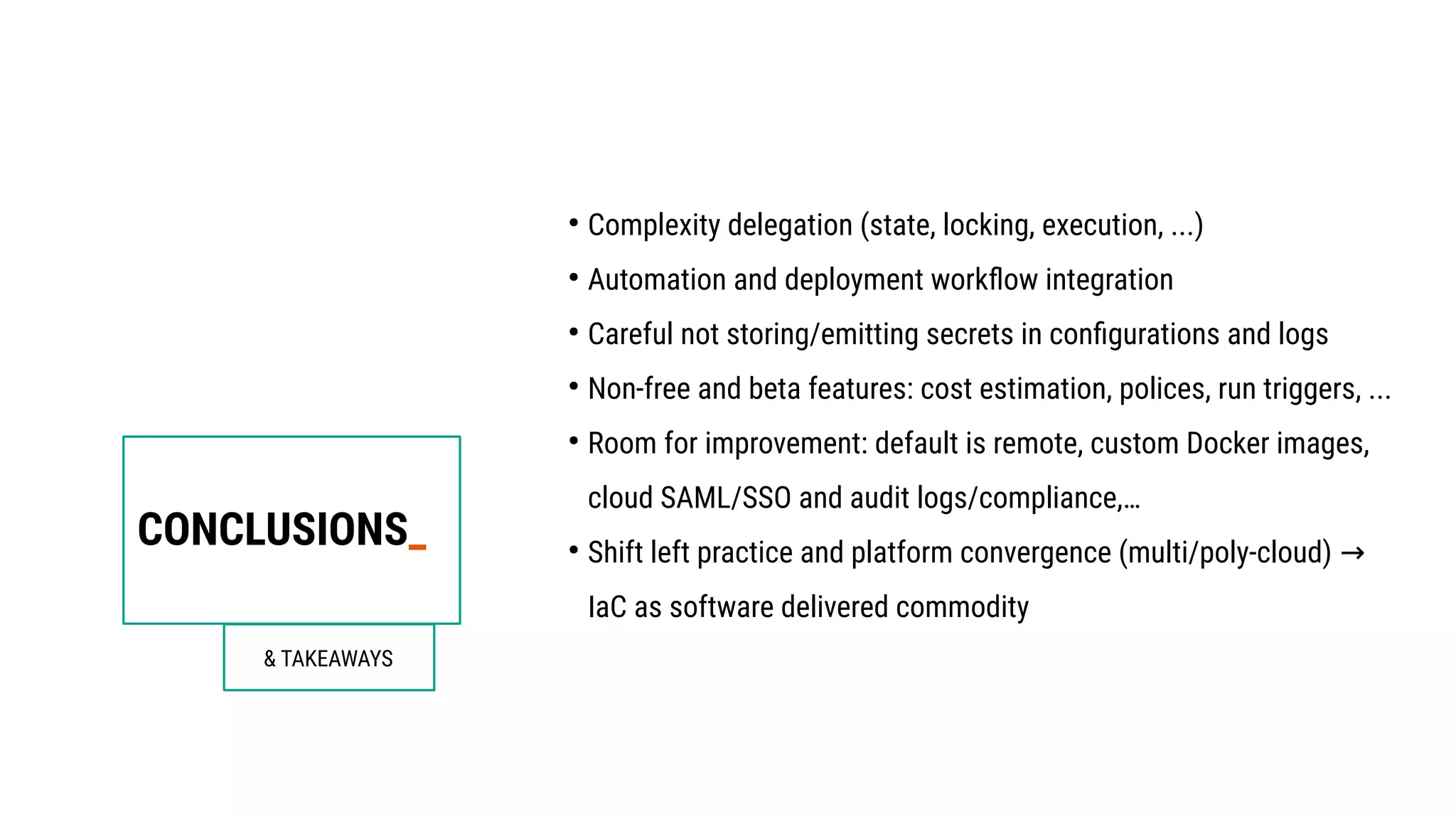 CONCLUSIONS_
& TAKEAWAYS
●
Complexity delegation (state, locking, execution, ...)
●
Automation and deployment workflow integration
●
Careful not storing/emitting secrets in configurations and logs
●
Non-free and beta features: cost estimation, polices, run triggers, ...
●
Room for improvement: default is remote, custom Docker images,
cloud SAML/SSO and audit logs/compliance,…
●
Shift left practice and platform convergence (multi/poly-cloud) →
IaC as software delivered commodity
 