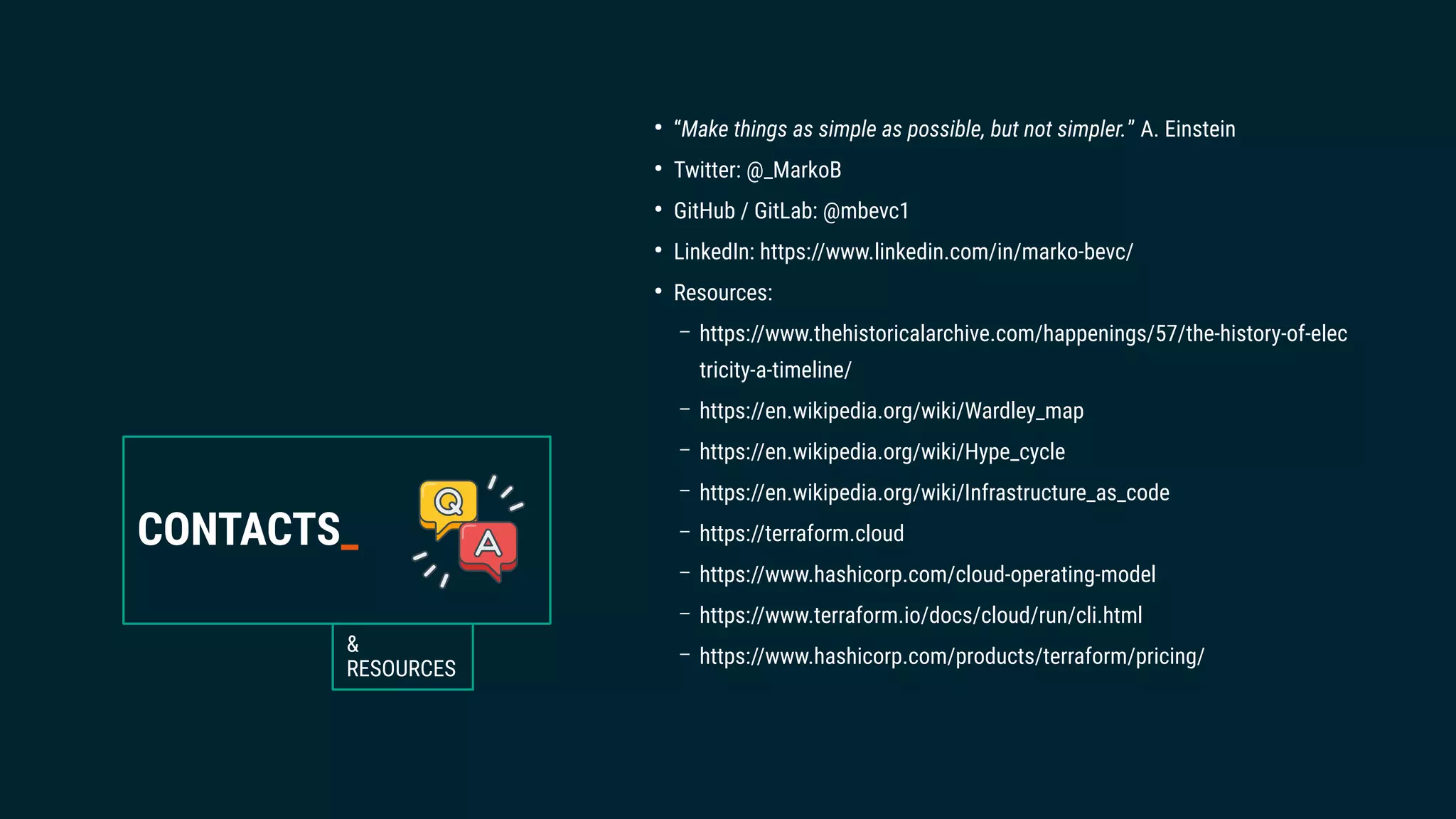 CONTACTS_
&
RESOURCES
●
“Make things as simple as possible, but not simpler.” A. Einstein
●
Twitter: @_MarkoB
●
GitHub / GitLab: @mbevc1
●
LinkedIn: https://www.linkedin.com/in/marko-bevc/
●
Resources:
– https://www.thehistoricalarchive.com/happenings/57/the-history-of-elec
tricity-a-timeline/
– https://en.wikipedia.org/wiki/Wardley_map
– https://en.wikipedia.org/wiki/Hype_cycle
– https://en.wikipedia.org/wiki/Infrastructure_as_code
– https://terraform.cloud
– https://www.hashicorp.com/cloud-operating-model
– https://www.terraform.io/docs/cloud/run/cli.html
– https://www.hashicorp.com/products/terraform/pricing/
 