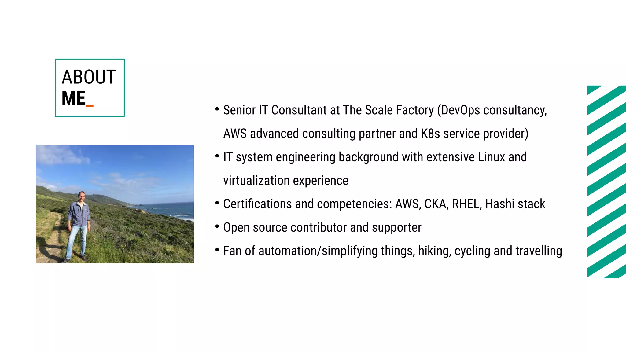 ABOUT
ME_ ●
Senior IT Consultant at The Scale Factory (DevOps consultancy,
AWS advanced consulting partner and K8s service provider)
●
IT system engineering background with extensive Linux and
virtualization experience
●
Certifications and competencies: AWS, CKA, RHEL, Hashi stack
●
Open source contributor and supporter
●
Fan of automation/simplifying things, hiking, cycling and travelling
 