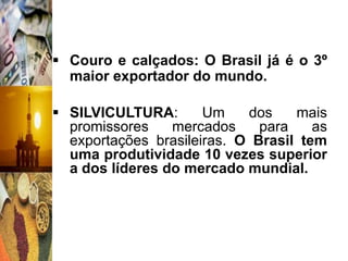  Couro e calçados: O Brasil já é o 3º
  maior exportador do mundo.

 SILVICULTURA:       Um    dos    mais
  promissores    mercados     para    as
  exportações brasileiras. O Brasil tem
  uma produtividade 10 vezes superior
  a dos líderes do mercado mundial.
 