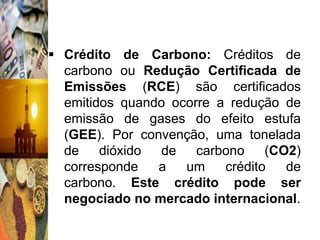  Crédito de Carbono: Créditos de
  carbono ou Redução Certificada de
  Emissões (RCE) são certificados
  emitidos quando ocorre a redução de
  emissão de gases do efeito estufa
  (GEE). Por convenção, uma tonelada
  de    dióxido de    carbono    (CO2)
  corresponde   a   um    crédito   de
  carbono. Este crédito pode ser
  negociado no mercado internacional.
 