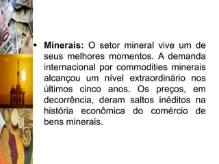  Minerais: O setor mineral vive um de
  seus melhores momentos. A demanda
  internacional por commodities minerais
  alcançou um nível extraordinário nos
  últimos cinco anos. Os preços, em
  decorrência, deram saltos inéditos na
  história econômica do comércio de
  bens minerais.
 