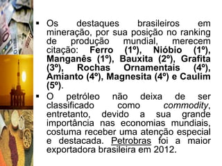  Os       destaques     brasileiros   em
  mineração, por sua posição no ranking
  de    produção     mundial,     merecem
  citação: Ferro (1º), Nióbio (1º),
  Manganês (1º), Bauxita (2º), Grafita
  (3º), Rochas Ornamentais (4º),
  Amianto (4º), Magnesita (4º) e Caulim
  (5º).
 O petróleo não deixa de ser
  classificado      como        commodity,
  entretanto, devido a sua grande
  importância nas economias mundiais,
  costuma receber uma atenção especial
  e destacada. Petrobras foi a maior
  exportadora brasileira em 2012.
 