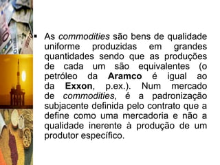  As commodities são bens de qualidade
  uniforme produzidas em grandes
  quantidades sendo que as produções
  de cada um são equivalentes (o
  petróleo da Aramco é igual ao
  da Exxon, p.ex.). Num mercado
  de commodities, é a padronização
  subjacente definida pelo contrato que a
  define como uma mercadoria e não a
  qualidade inerente à produção de um
  produtor específico.
 