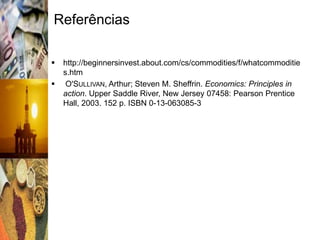 Referências

   http://beginnersinvest.about.com/cs/commodities/f/whatcommoditie
    s.htm
    O'SULLIVAN, Arthur; Steven M. Sheffrin. Economics: Principles in
    action. Upper Saddle River, New Jersey 07458: Pearson Prentice
    Hall, 2003. 152 p. ISBN 0-13-063085-3
 