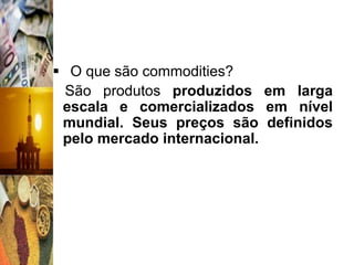  O que são commodities?
  São produtos produzidos em larga
 escala e comercializados em nível
 mundial. Seus preços são definidos
 pelo mercado internacional.
 