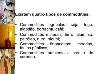 Existem quatro tipos de commodities:

 Commodities agrícolas: soja, trigo,
  algodão, borracha, café;
 Commodities minerais: ferro, alumínio,
  petróleo, ouro, níquel;
 Commodities financeiras: moedas,
  títulos públicos;
 Commodities ambientais: crédito de
  carbono.
 