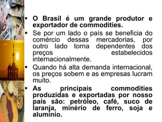  O Brasil é um grande produtor e
  exportador de commodities.
 Se por um lado o país se beneficia do
  comércio dessas mercadorias, por
  outro lado torna dependentes dos
  preços                  estabelecidos
  internacionalmente.
 Quando há alta demanda internacional,
  os preços sobem e as empresas lucram
  muito.
 As        principais    commodities
  produzidas e exportadas por nosso
  país são: petróleo, café, suco de
  laranja, minério de ferro, soja e
  alumínio.
 