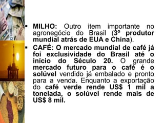  MILHO: Outro item importante no
  agronegócio do Brasil (3º produtor
  mundial atrás de EUA e China).
 CAFÉ: O mercado mundial de café já
  foi exclusividade do Brasil até o
  início do Século 20. O grande
  mercado futuro para o café é o
  solúvel vendido já embalado e pronto
  para a venda. Enquanto a exportação
  do café verde rende US$ 1 mil a
  tonelada, o solúvel rende mais de
  US$ 8 mil.
 