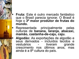  Fruta: Este é outro mercado fantástico
  que o Brasil parecia ignorar. O Brasil é
  hoje o 3º maior produtor de frutas do
  mundo.
 Representada principalmente pelas
  culturas de banana, laranja, abacaxi,
  mamão, castanha-de-caju, caju.
 Algodão: As exportações de algodão e
  seus derivados - incluídos tecidos e
  vestuários     -      tiveram   grande
  crescimento nos últimos anos, mas
  ainda é a 8ª cultura do país.
 