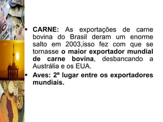  CARNE: As exportações de carne
  bovina do Brasil deram um enorme
  salto em 2003,isso fez com que se
  tornasse o maior exportador mundial
  de carne bovina, desbancando a
  Austrália e os EUA.
 Aves: 2º lugar entre os exportadores
  mundiais.
 