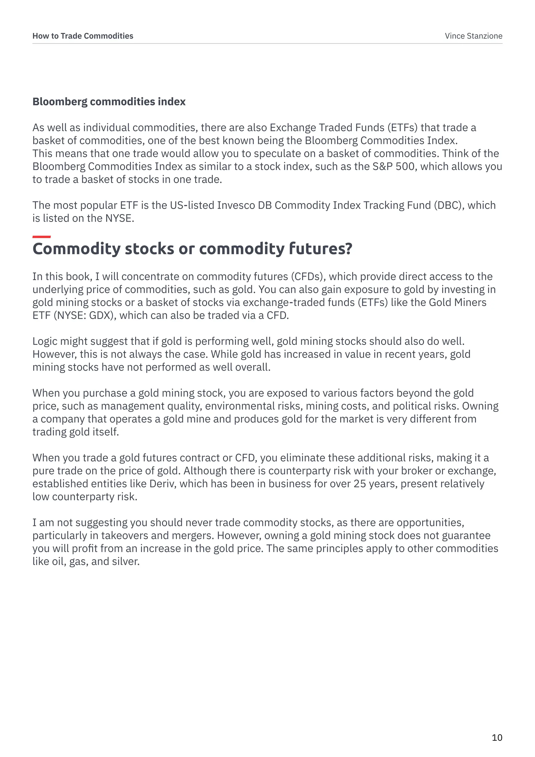 How to Trade Commodities Vince Stanzione
10
Bloomberg commodities index
As well as individual commodities, there are also Exchange Traded Funds (ETFs) that trade a
basket of commodities, one of the best known being the Bloomberg Commodities Index.
This means that one trade would allow you to speculate on a basket of commodities. Think of the
Bloomberg Commodities Index as similar to a stock index, such as the S&P 500, which allows you
to trade a basket of stocks in one trade.
The most popular ETF is the US-listed Invesco DB Commodity Index Tracking Fund (DBC), which
is listed on the NYSE.
Commodity stocks or commodity futures?
In this book, I will concentrate on commodity futures (CFDs), which provide direct access to the
underlying price of commodities, such as gold. You can also gain exposure to gold by investing in
gold mining stocks or a basket of stocks via exchange-traded funds (ETFs) like the Gold Miners
ETF (NYSE: GDX), which can also be traded via a CFD.
Logic might suggest that if gold is performing well, gold mining stocks should also do well.
However, this is not always the case. While gold has increased in value in recent years, gold
mining stocks have not performed as well overall.
When you purchase a gold mining stock, you are exposed to various factors beyond the gold
price, such as management quality, environmental risks, mining costs, and political risks. Owning
a company that operates a gold mine and produces gold for the market is very different from
trading gold itself.
When you trade a gold futures contract or CFD, you eliminate these additional risks, making it a
pure trade on the price of gold. Although there is counterparty risk with your broker or exchange,
established entities like Deriv, which has been in business for over 25 years, present relatively
low counterparty risk.
I am not suggesting you should never trade commodity stocks, as there are opportunities,
particularly in takeovers and mergers. However, owning a gold mining stock does not guarantee
you will profit from an increase in the gold price. The same principles apply to other commodities
like oil, gas, and silver.
 