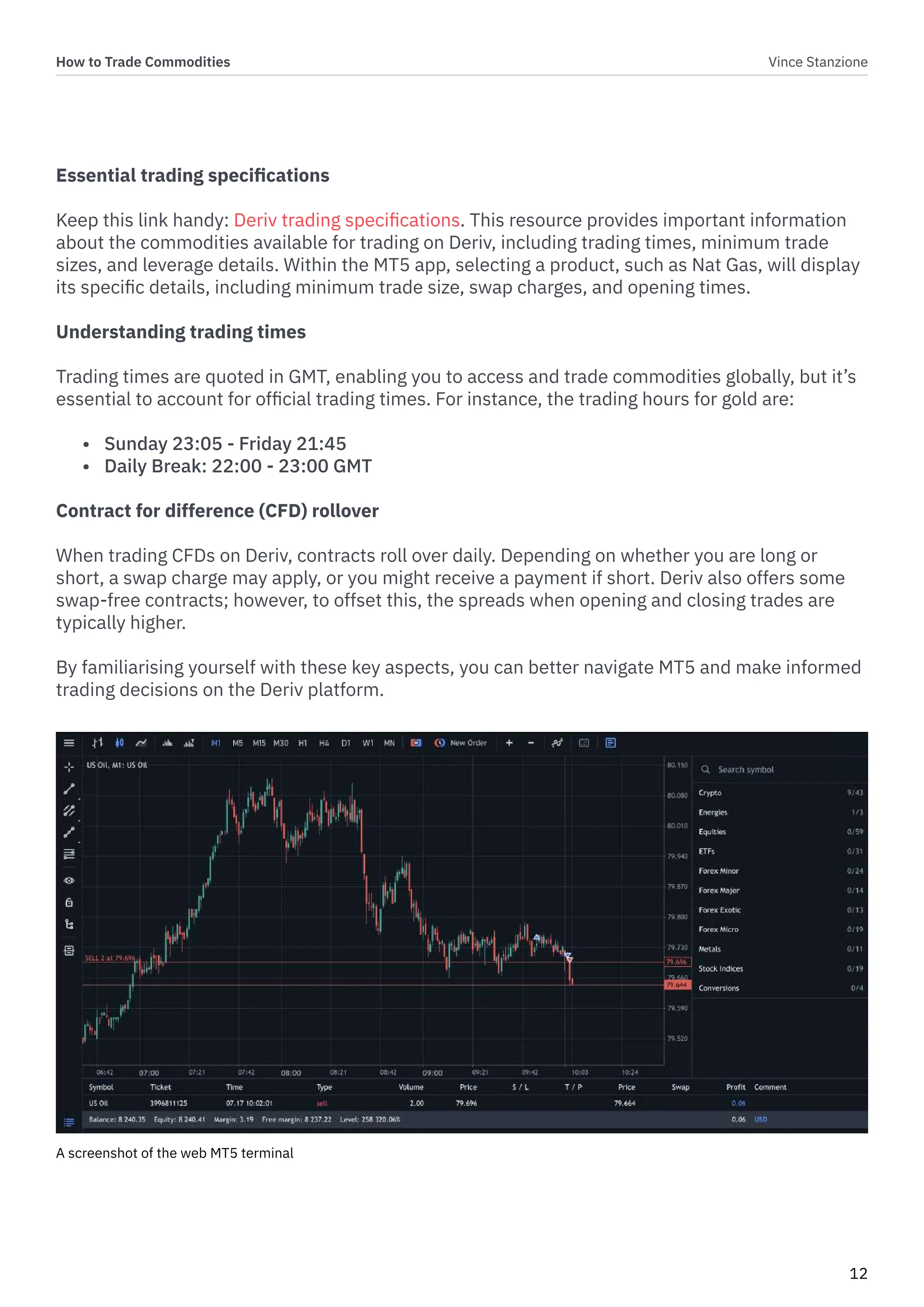 How to Trade Commodities Vince Stanzione
12
Essential trading specifications
Keep this link handy: Deriv trading specifications. This resource provides important information
about the commodities available for trading on Deriv, including trading times, minimum trade
sizes, and leverage details. Within the MT5 app, selecting a product, such as Nat Gas, will display
its specific details, including minimum trade size, swap charges, and opening times.
Understanding trading times
Trading times are quoted in GMT, enabling you to access and trade commodities globally, but it’s
essential to account for official trading times. For instance, the trading hours for gold are:
• Sunday 23:05 - Friday 21:45
• Daily Break: 22:00 - 23:00 GMT
Contract for difference (CFD) rollover
When trading CFDs on Deriv, contracts roll over daily. Depending on whether you are long or
short, a swap charge may apply, or you might receive a payment if short. Deriv also offers some
swap-free contracts; however, to offset this, the spreads when opening and closing trades are
typically higher.
By familiarising yourself with these key aspects, you can better navigate MT5 and make informed
trading decisions on the Deriv platform.
A screenshot of the web MT5 terminal
 