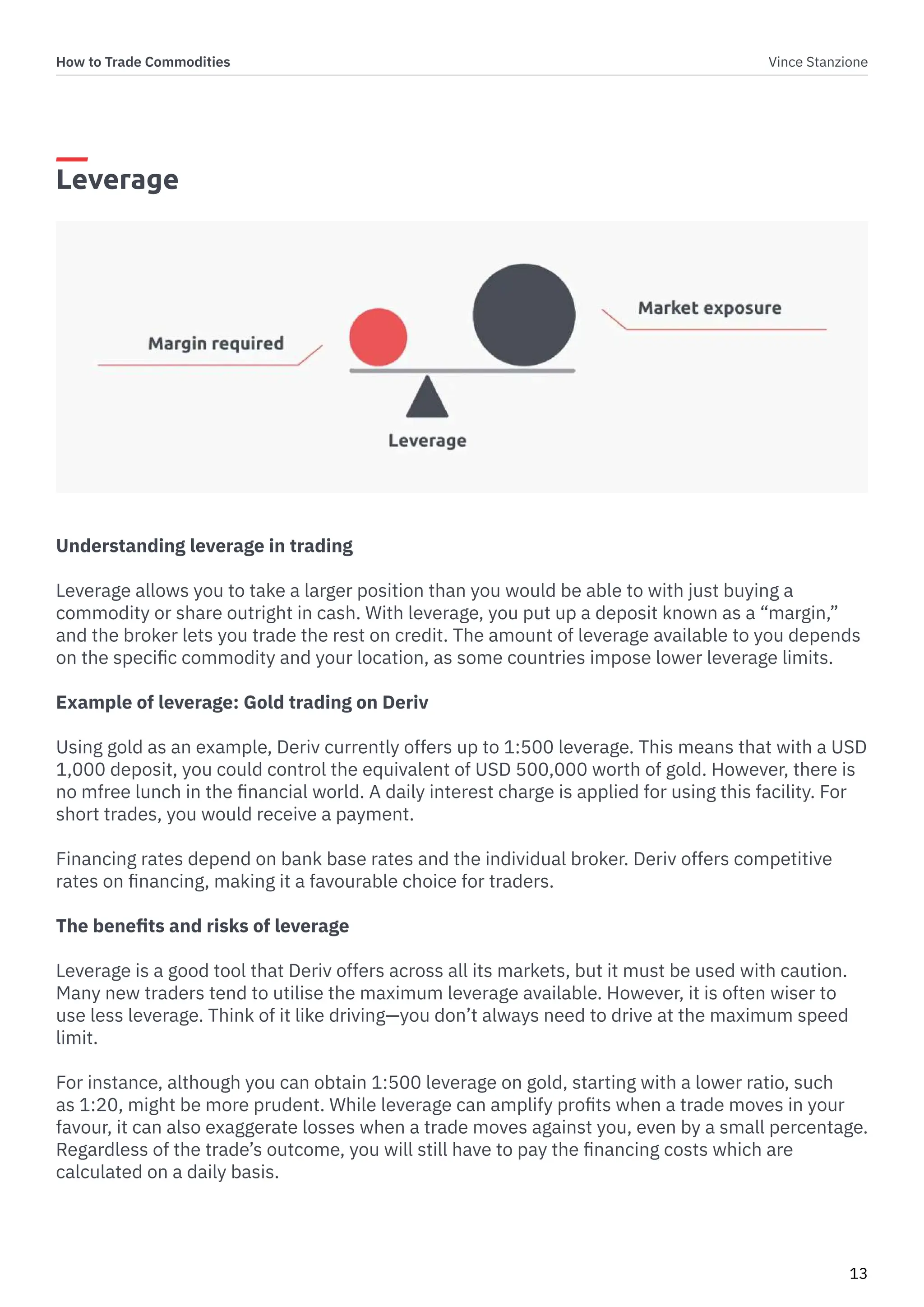 How to Trade Commodities Vince Stanzione
13
Leverage
Understanding leverage in trading
Leverage allows you to take a larger position than you would be able to with just buying a
commodity or share outright in cash. With leverage, you put up a deposit known as a “margin,”
and the broker lets you trade the rest on credit. The amount of leverage available to you depends
on the specific commodity and your location, as some countries impose lower leverage limits.
Example of leverage: Gold trading on Deriv
Using gold as an example, Deriv currently offers up to 1:500 leverage. This means that with a USD
1,000 deposit, you could control the equivalent of USD 500,000 worth of gold. However, there is
no mfree lunch in the financial world. A daily interest charge is applied for using this facility. For
short trades, you would receive a payment.
Financing rates depend on bank base rates and the individual broker. Deriv offers competitive
rates on financing, making it a favourable choice for traders.
The benefits and risks of leverage
Leverage is a good tool that Deriv offers across all its markets, but it must be used with caution.
Many new traders tend to utilise the maximum leverage available. However, it is often wiser to
use less leverage. Think of it like driving—you don’t always need to drive at the maximum speed
limit.
For instance, although you can obtain 1:500 leverage on gold, starting with a lower ratio, such
as 1:20, might be more prudent. While leverage can amplify profits when a trade moves in your
favour, it can also exaggerate losses when a trade moves against you, even by a small percentage.
Regardless of the trade’s outcome, you will still have to pay the financing costs which are
calculated on a daily basis.
 