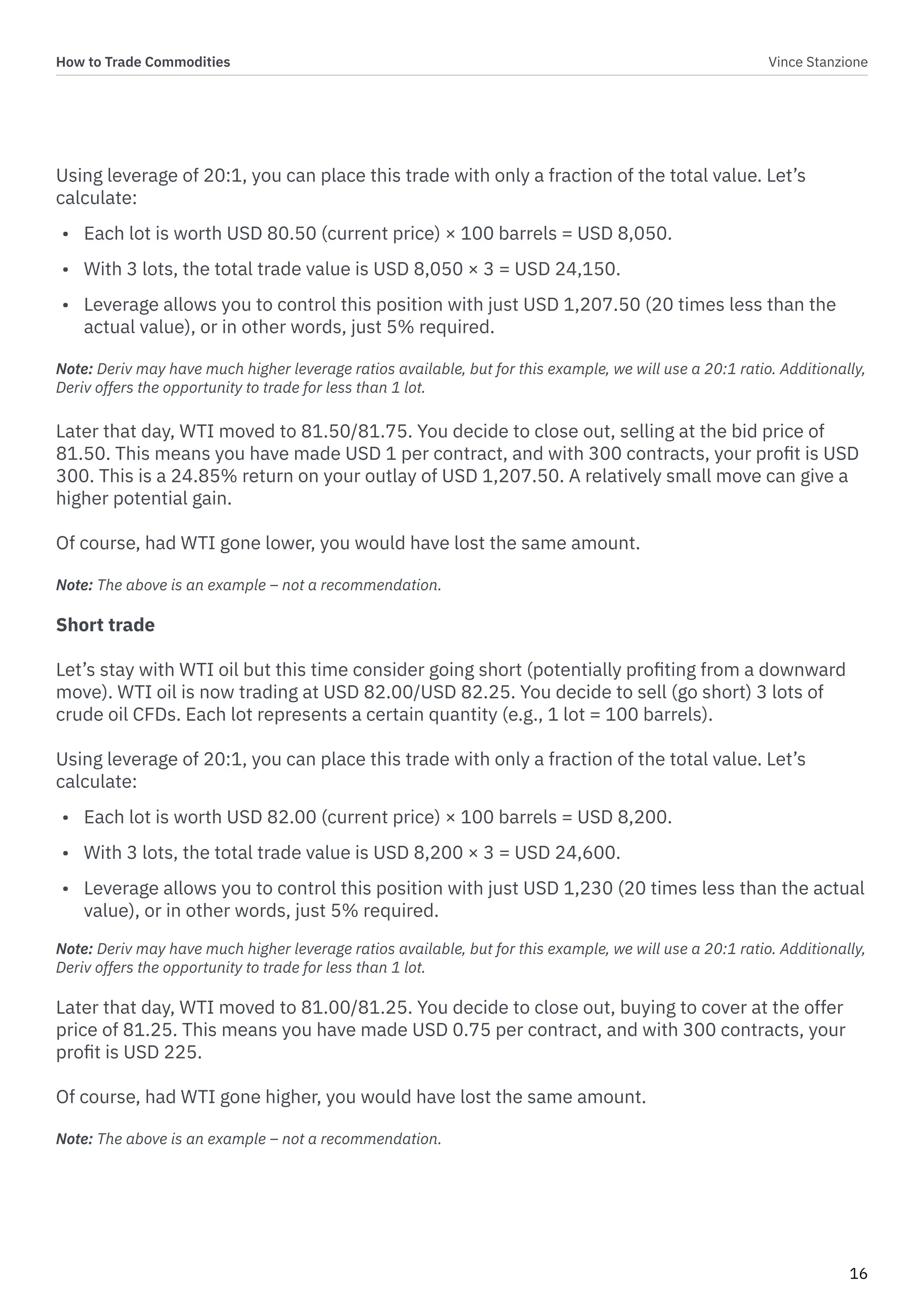 How to Trade Commodities Vince Stanzione
16
Using leverage of 20:1, you can place this trade with only a fraction of the total value. Let’s
calculate:
• Each lot is worth USD 80.50 (current price) × 100 barrels = USD 8,050.
• With 3 lots, the total trade value is USD 8,050 × 3 = USD 24,150.
• Leverage allows you to control this position with just USD 1,207.50 (20 times less than the
actual value), or in other words, just 5% required.
Note: Deriv may have much higher leverage ratios available, but for this example, we will use a 20:1 ratio. Additionally,
Deriv offers the opportunity to trade for less than 1 lot.
Later that day, WTI moved to 81.50/81.75. You decide to close out, selling at the bid price of
81.50. This means you have made USD 1 per contract, and with 300 contracts, your profit is USD
300. This is a 24.85% return on your outlay of USD 1,207.50. A relatively small move can give a
higher potential gain.
Of course, had WTI gone lower, you would have lost the same amount.
Note: The above is an example – not a recommendation.
Short trade
Let’s stay with WTI oil but this time consider going short (potentially profiting from a downward
move). WTI oil is now trading at USD 82.00/USD 82.25. You decide to sell (go short) 3 lots of
crude oil CFDs. Each lot represents a certain quantity (e.g., 1 lot = 100 barrels).
Using leverage of 20:1, you can place this trade with only a fraction of the total value. Let’s
calculate:
• Each lot is worth USD 82.00 (current price) × 100 barrels = USD 8,200.
• With 3 lots, the total trade value is USD 8,200 × 3 = USD 24,600.
• Leverage allows you to control this position with just USD 1,230 (20 times less than the actual
value), or in other words, just 5% required.
Note: Deriv may have much higher leverage ratios available, but for this example, we will use a 20:1 ratio. Additionally,
Deriv offers the opportunity to trade for less than 1 lot.
Later that day, WTI moved to 81.00/81.25. You decide to close out, buying to cover at the offer
price of 81.25. This means you have made USD 0.75 per contract, and with 300 contracts, your
profit is USD 225.
Of course, had WTI gone higher, you would have lost the same amount.
Note: The above is an example – not a recommendation.
 