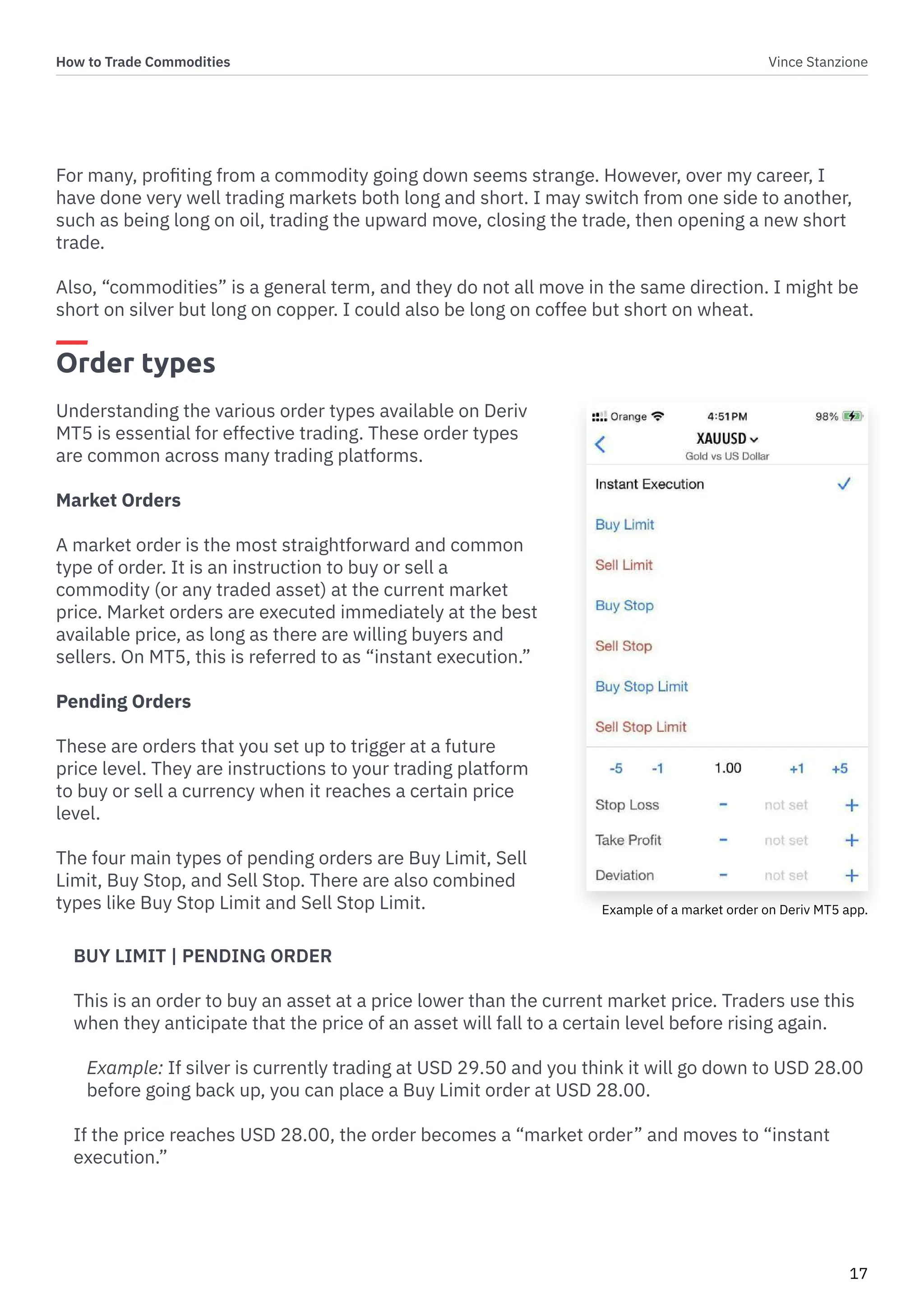 How to Trade Commodities Vince Stanzione
17
For many, profiting from a commodity going down seems strange. However, over my career, I
have done very well trading markets both long and short. I may switch from one side to another,
such as being long on oil, trading the upward move, closing the trade, then opening a new short
trade.
Also, “commodities” is a general term, and they do not all move in the same direction. I might be
short on silver but long on copper. I could also be long on coffee but short on wheat.
Order types
Understanding the various order types available on Deriv
MT5 is essential for effective trading. These order types
are common across many trading platforms.
Market Orders
A market order is the most straightforward and common
type of order. It is an instruction to buy or sell a
commodity (or any traded asset) at the current market
price. Market orders are executed immediately at the best
available price, as long as there are willing buyers and
sellers. On MT5, this is referred to as “instant execution.”
Pending Orders
These are orders that you set up to trigger at a future
price level. They are instructions to your trading platform
to buy or sell a currency when it reaches a certain price
level.
The four main types of pending orders are Buy Limit, Sell
Limit, Buy Stop, and Sell Stop. There are also combined
types like Buy Stop Limit and Sell Stop Limit.
BUY LIMIT | PENDING ORDER
This is an order to buy an asset at a price lower than the current market price. Traders use this
when they anticipate that the price of an asset will fall to a certain level before rising again.
Example: If silver is currently trading at USD 29.50 and you think it will go down to USD 28.00
before going back up, you can place a Buy Limit order at USD 28.00.
If the price reaches USD 28.00, the order becomes a “market order” and moves to “instant
execution.”
Example of a market order on Deriv MT5 app.
 
