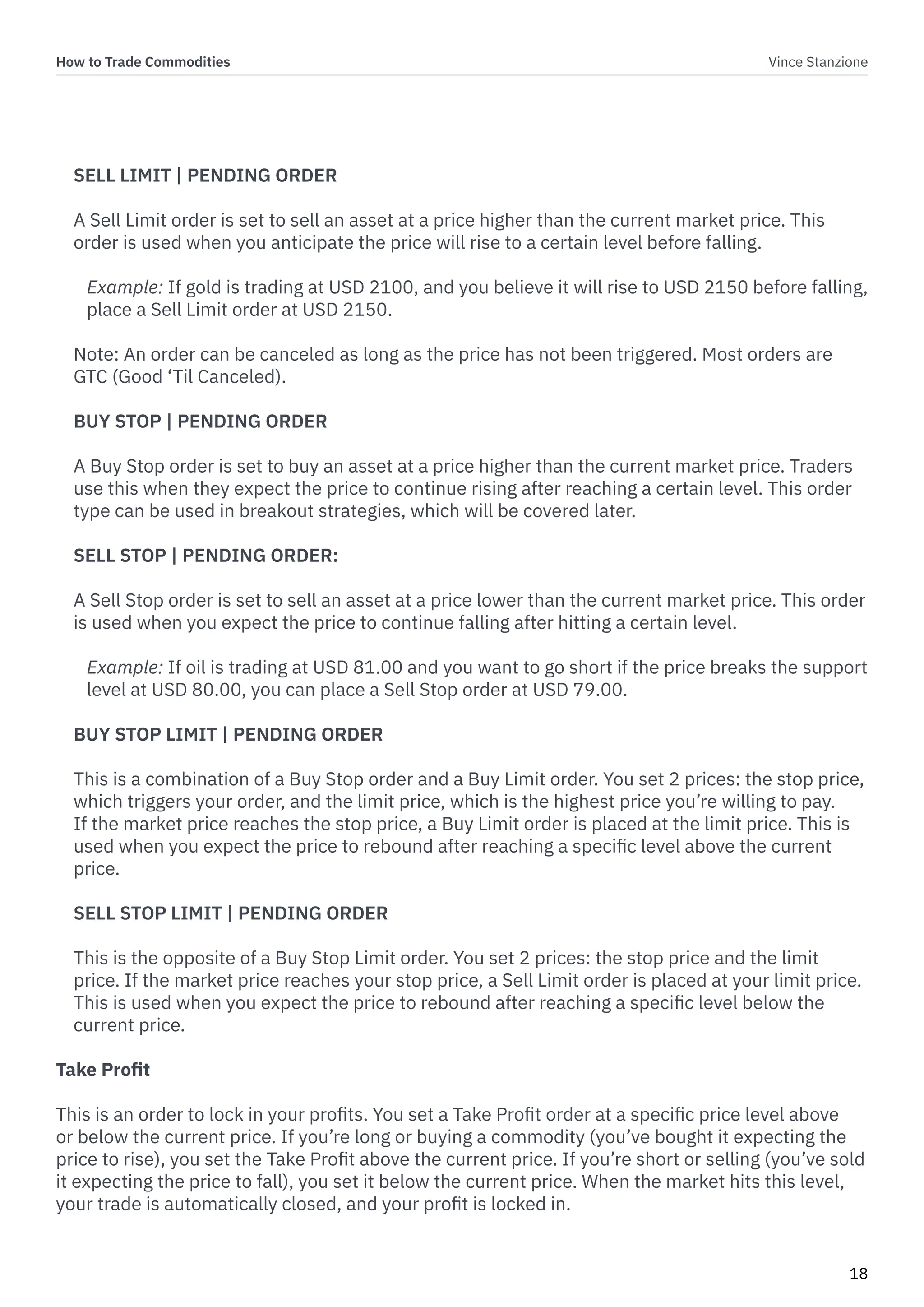How to Trade Commodities Vince Stanzione
18
SELL LIMIT | PENDING ORDER
A Sell Limit order is set to sell an asset at a price higher than the current market price. This
order is used when you anticipate the price will rise to a certain level before falling.
Example: If gold is trading at USD 2100, and you believe it will rise to USD 2150 before falling,
place a Sell Limit order at USD 2150.
Note: An order can be canceled as long as the price has not been triggered. Most orders are
GTC (Good ‘Til Canceled).
BUY STOP | PENDING ORDER
A Buy Stop order is set to buy an asset at a price higher than the current market price. Traders
use this when they expect the price to continue rising after reaching a certain level. This order
type can be used in breakout strategies, which will be covered later.
SELL STOP | PENDING ORDER:
A Sell Stop order is set to sell an asset at a price lower than the current market price. This order
is used when you expect the price to continue falling after hitting a certain level.
Example: If oil is trading at USD 81.00 and you want to go short if the price breaks the support
level at USD 80.00, you can place a Sell Stop order at USD 79.00.
BUY STOP LIMIT | PENDING ORDER
This is a combination of a Buy Stop order and a Buy Limit order. You set 2 prices: the stop price,
which triggers your order, and the limit price, which is the highest price you’re willing to pay.
If the market price reaches the stop price, a Buy Limit order is placed at the limit price. This is
used when you expect the price to rebound after reaching a specific level above the current
price.
SELL STOP LIMIT | PENDING ORDER
This is the opposite of a Buy Stop Limit order. You set 2 prices: the stop price and the limit
price. If the market price reaches your stop price, a Sell Limit order is placed at your limit price.
This is used when you expect the price to rebound after reaching a specific level below the
current price.
Take Profit
This is an order to lock in your profits. You set a Take Profit order at a specific price level above
or below the current price. If you’re long or buying a commodity (you’ve bought it expecting the
price to rise), you set the Take Profit above the current price. If you’re short or selling (you’ve sold
it expecting the price to fall), you set it below the current price. When the market hits this level,
your trade is automatically closed, and your profit is locked in.
 