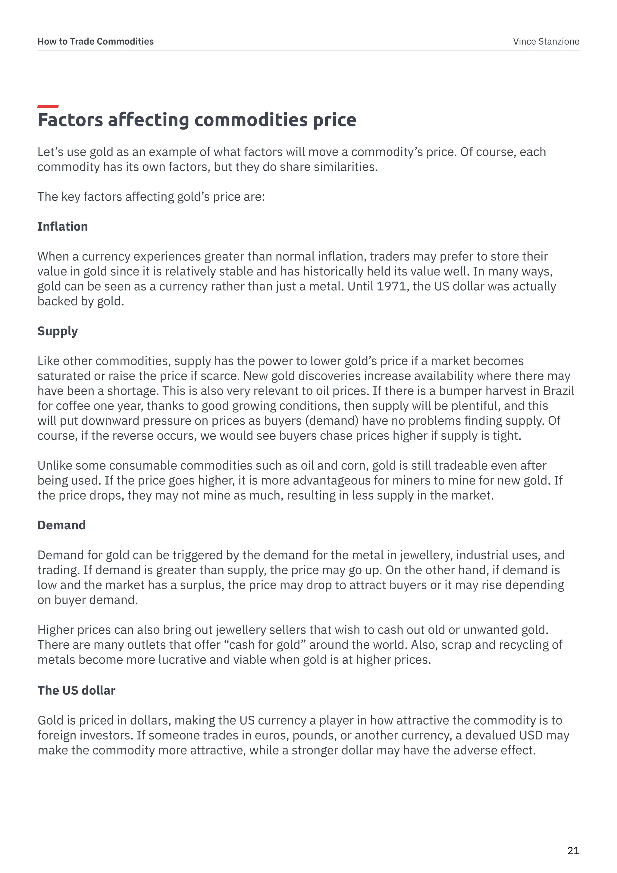 How to Trade Commodities Vince Stanzione
21
Factors affecting commodities price
Let’s use gold as an example of what factors will move a commodity’s price. Of course, each
commodity has its own factors, but they do share similarities.
The key factors affecting gold’s price are:
Inflation
When a currency experiences greater than normal inflation, traders may prefer to store their
value in gold since it is relatively stable and has historically held its value well. In many ways,
gold can be seen as a currency rather than just a metal. Until 1971, the US dollar was actually
backed by gold.
Supply
Like other commodities, supply has the power to lower gold’s price if a market becomes
saturated or raise the price if scarce. New gold discoveries increase availability where there may
have been a shortage. This is also very relevant to oil prices. If there is a bumper harvest in Brazil
for coffee one year, thanks to good growing conditions, then supply will be plentiful, and this
will put downward pressure on prices as buyers (demand) have no problems finding supply. Of
course, if the reverse occurs, we would see buyers chase prices higher if supply is tight.
Unlike some consumable commodities such as oil and corn, gold is still tradeable even after
being used. If the price goes higher, it is more advantageous for miners to mine for new gold. If
the price drops, they may not mine as much, resulting in less supply in the market.
Demand
Demand for gold can be triggered by the demand for the metal in jewellery, industrial uses, and
trading. If demand is greater than supply, the price may go up. On the other hand, if demand is
low and the market has a surplus, the price may drop to attract buyers or it may rise depending
on buyer demand.
Higher prices can also bring out jewellery sellers that wish to cash out old or unwanted gold.
There are many outlets that offer “cash for gold” around the world. Also, scrap and recycling of
metals become more lucrative and viable when gold is at higher prices.
The US dollar
Gold is priced in dollars, making the US currency a player in how attractive the commodity is to
foreign investors. If someone trades in euros, pounds, or another currency, a devalued USD may
make the commodity more attractive, while a stronger dollar may have the adverse effect.
 