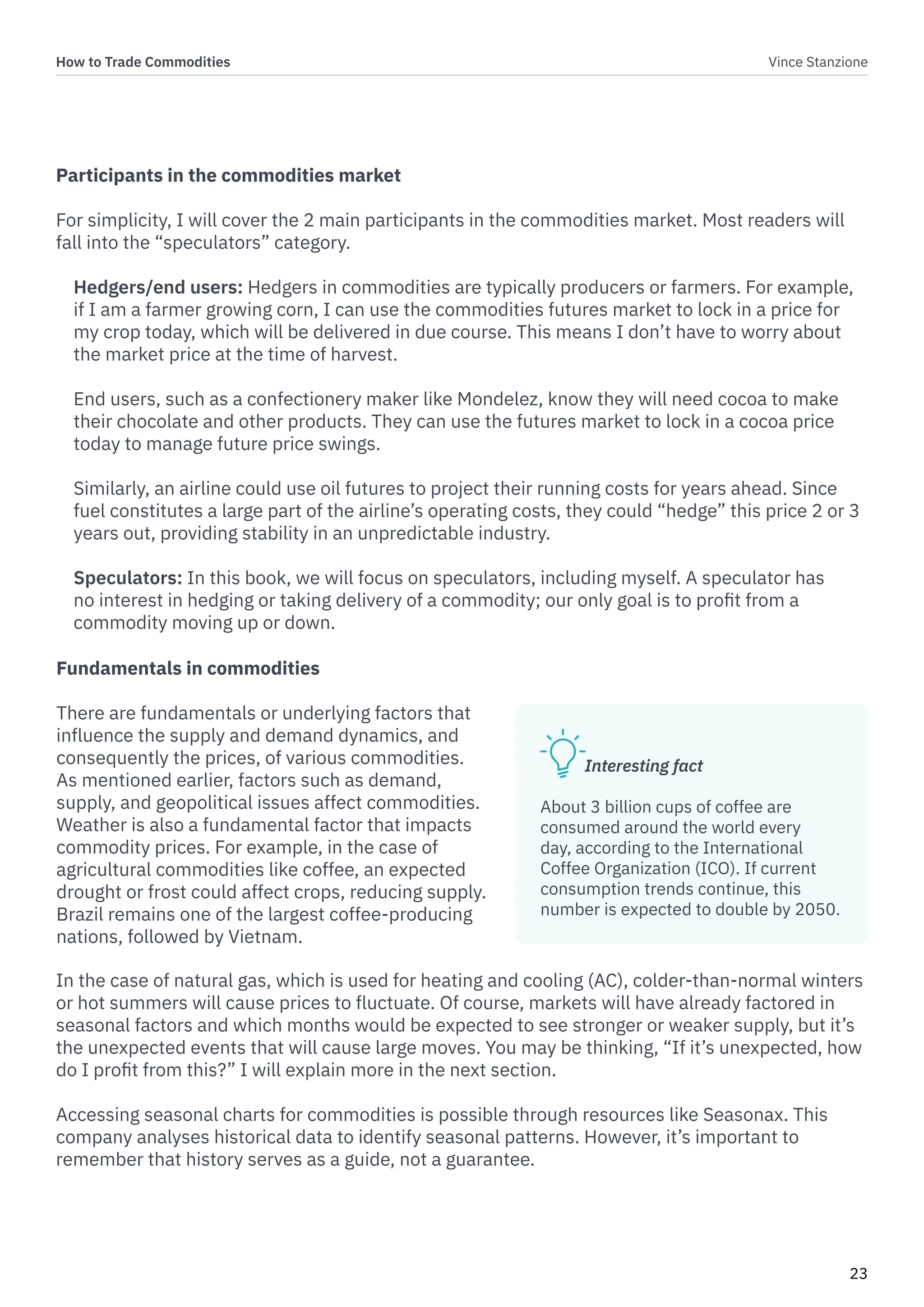 How to Trade Commodities Vince Stanzione
23
Participants in the commodities market
For simplicity, I will cover the 2 main participants in the commodities market. Most readers will
fall into the “speculators” category.
Hedgers/end users: Hedgers in commodities are typically producers or farmers. For example,
if I am a farmer growing corn, I can use the commodities futures market to lock in a price for
my crop today, which will be delivered in due course. This means I don’t have to worry about
the market price at the time of harvest.
End users, such as a confectionery maker like Mondelez, know they will need cocoa to make
their chocolate and other products. They can use the futures market to lock in a cocoa price
today to manage future price swings.
Similarly, an airline could use oil futures to project their running costs for years ahead. Since
fuel constitutes a large part of the airline’s operating costs, they could “hedge” this price 2 or 3
years out, providing stability in an unpredictable industry.
Speculators: In this book, we will focus on speculators, including myself. A speculator has
no interest in hedging or taking delivery of a commodity; our only goal is to profit from a
commodity moving up or down.
In the case of natural gas, which is used for heating and cooling (AC), colder-than-normal winters
or hot summers will cause prices to fluctuate. Of course, markets will have already factored in
seasonal factors and which months would be expected to see stronger or weaker supply, but it’s
the unexpected events that will cause large moves. You may be thinking, “If it’s unexpected, how
do I profit from this?” I will explain more in the next section.
Accessing seasonal charts for commodities is possible through resources like Seasonax. This
company analyses historical data to identify seasonal patterns. However, it’s important to
remember that history serves as a guide, not a guarantee.
Fundamentals in commodities
There are fundamentals or underlying factors that
influence the supply and demand dynamics, and
consequently the prices, of various commodities.
As mentioned earlier, factors such as demand,
supply, and geopolitical issues affect commodities.
Weather is also a fundamental factor that impacts
commodity prices. For example, in the case of
agricultural commodities like coffee, an expected
drought or frost could affect crops, reducing supply.
Brazil remains one of the largest coffee-producing
nations, followed by Vietnam.
Interesting fact
About 3 billion cups of coffee are
consumed around the world every
day, according to the International
Coffee Organization (ICO). If current
consumption trends continue, this
number is expected to double by 2050.
 