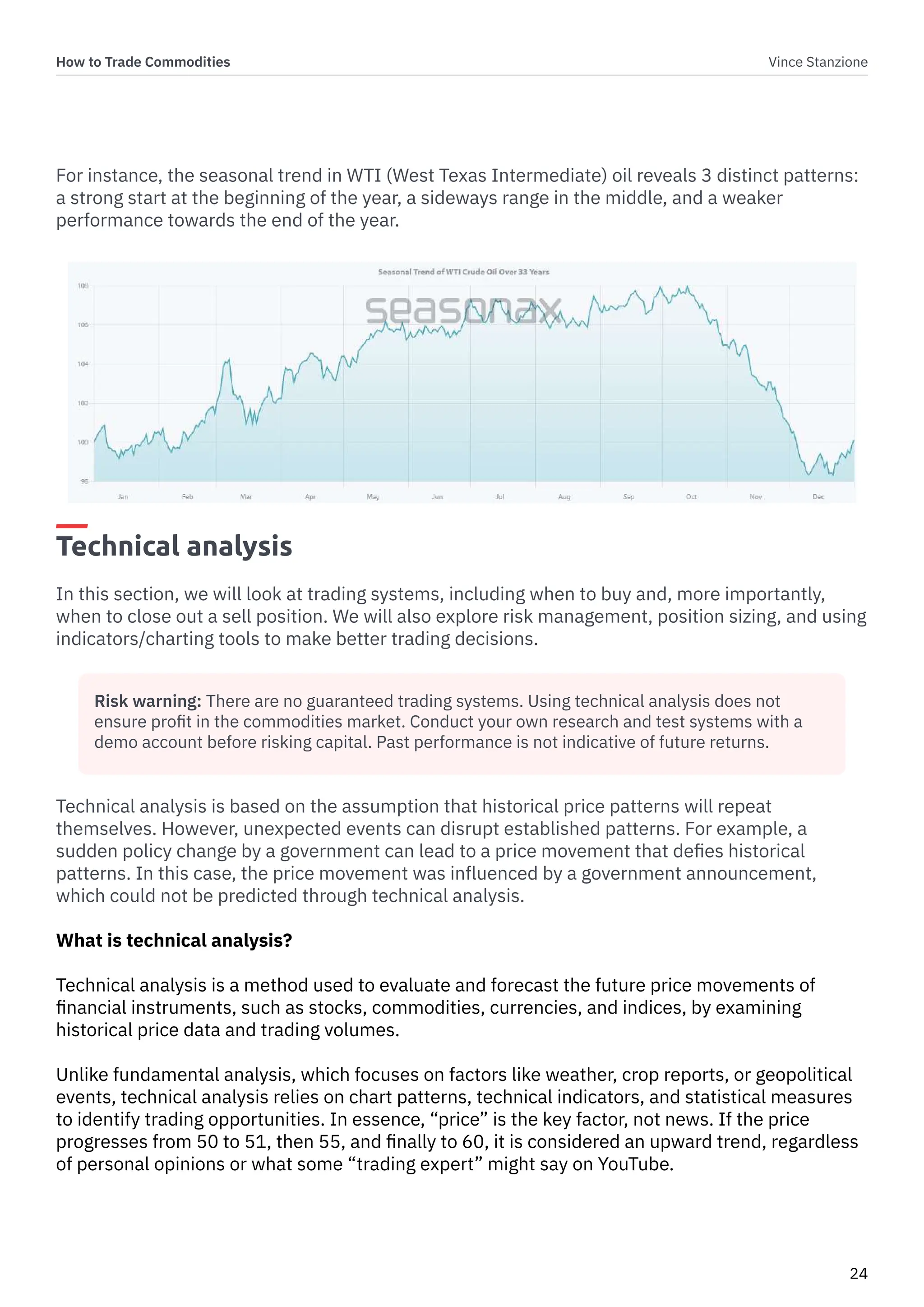 How to Trade Commodities Vince Stanzione
24
For instance, the seasonal trend in WTI (West Texas Intermediate) oil reveals 3 distinct patterns:
a strong start at the beginning of the year, a sideways range in the middle, and a weaker
performance towards the end of the year.
Technical analysis
In this section, we will look at trading systems, including when to buy and, more importantly,
when to close out a sell position. We will also explore risk management, position sizing, and using
indicators/charting tools to make better trading decisions.
Technical analysis is based on the assumption that historical price patterns will repeat
themselves. However, unexpected events can disrupt established patterns. For example, a
sudden policy change by a government can lead to a price movement that defies historical
patterns. In this case, the price movement was influenced by a government announcement,
which could not be predicted through technical analysis.
What is technical analysis?
Technical analysis is a method used to evaluate and forecast the future price movements of
financial instruments, such as stocks, commodities, currencies, and indices, by examining
historical price data and trading volumes.
Unlike fundamental analysis, which focuses on factors like weather, crop reports, or geopolitical
events, technical analysis relies on chart patterns, technical indicators, and statistical measures
to identify trading opportunities. In essence, “price” is the key factor, not news. If the price
progresses from 50 to 51, then 55, and finally to 60, it is considered an upward trend, regardless
of personal opinions or what some “trading expert” might say on YouTube.
Risk warning: There are no guaranteed trading systems. Using technical analysis does not
ensure profit in the commodities market. Conduct your own research and test systems with a
demo account before risking capital. Past performance is not indicative of future returns.
 