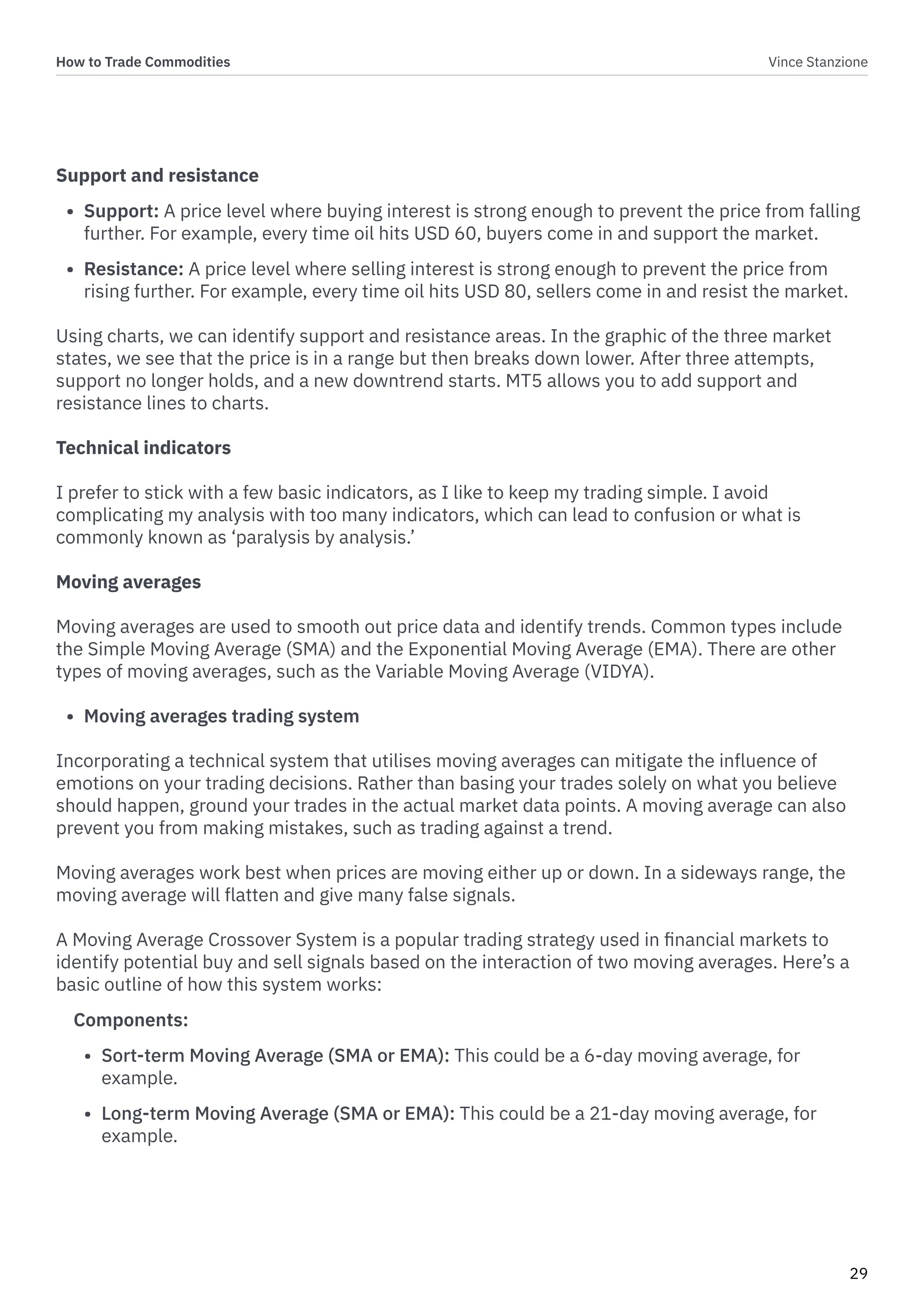 How to Trade Commodities Vince Stanzione
29
Support and resistance
• Support: A price level where buying interest is strong enough to prevent the price from falling
further. For example, every time oil hits USD 60, buyers come in and support the market.
• Resistance: A price level where selling interest is strong enough to prevent the price from
rising further. For example, every time oil hits USD 80, sellers come in and resist the market.
Using charts, we can identify support and resistance areas. In the graphic of the three market
states, we see that the price is in a range but then breaks down lower. After three attempts,
support no longer holds, and a new downtrend starts. MT5 allows you to add support and
resistance lines to charts.
Technical indicators
I prefer to stick with a few basic indicators, as I like to keep my trading simple. I avoid
complicating my analysis with too many indicators, which can lead to confusion or what is
commonly known as ‘paralysis by analysis.’
Moving averages
Moving averages are used to smooth out price data and identify trends. Common types include
the Simple Moving Average (SMA) and the Exponential Moving Average (EMA). There are other
types of moving averages, such as the Variable Moving Average (VIDYA).
• Moving averages trading system
Incorporating a technical system that utilises moving averages can mitigate the influence of
emotions on your trading decisions. Rather than basing your trades solely on what you believe
should happen, ground your trades in the actual market data points. A moving average can also
prevent you from making mistakes, such as trading against a trend.
Moving averages work best when prices are moving either up or down. In a sideways range, the
moving average will flatten and give many false signals.
A Moving Average Crossover System is a popular trading strategy used in financial markets to
identify potential buy and sell signals based on the interaction of two moving averages. Here’s a
basic outline of how this system works:
Components:
• Sort-term Moving Average (SMA or EMA): This could be a 6-day moving average, for
example.
• Long-term Moving Average (SMA or EMA): This could be a 21-day moving average, for
example.
 