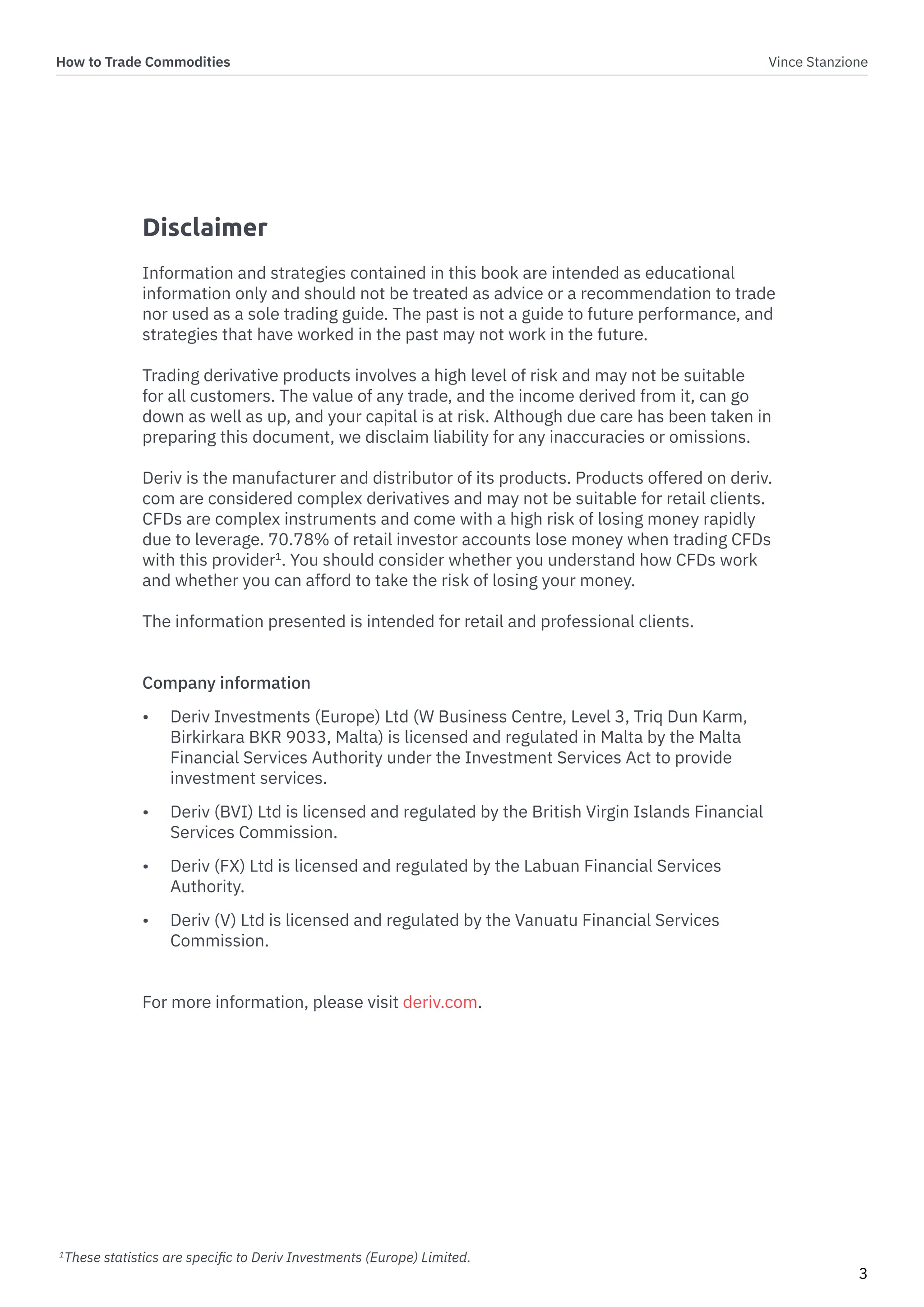 How to Trade Commodities Vince Stanzione
3
Disclaimer
Information and strategies contained in this book are intended as educational
information only and should not be treated as advice or a recommendation to trade
nor used as a sole trading guide. The past is not a guide to future performance, and
strategies that have worked in the past may not work in the future.
Trading derivative products involves a high level of risk and may not be suitable
for all customers. The value of any trade, and the income derived from it, can go
down as well as up, and your capital is at risk. Although due care has been taken in
preparing this document, we disclaim liability for any inaccuracies or omissions.
Deriv is the manufacturer and distributor of its products. Products offered on deriv.
com are considered complex derivatives and may not be suitable for retail clients.
CFDs are complex instruments and come with a high risk of losing money rapidly
due to leverage. 70.78% of retail investor accounts lose money when trading CFDs
with this provider1
. You should consider whether you understand how CFDs work
and whether you can afford to take the risk of losing your money.
The information presented is intended for retail and professional clients.
Company information
• Deriv Investments (Europe) Ltd (W Business Centre, Level 3, Triq Dun Karm,
Birkirkara BKR 9033, Malta) is licensed and regulated in Malta by the Malta
Financial Services Authority under the Investment Services Act to provide
investment services.
• Deriv (BVI) Ltd is licensed and regulated by the British Virgin Islands Financial
Services Commission.
• Deriv (FX) Ltd is licensed and regulated by the Labuan Financial Services
Authority.
• Deriv (V) Ltd is licensed and regulated by the Vanuatu Financial Services
Commission.
For more information, please visit deriv.com.
1
These statistics are specific to Deriv Investments (Europe) Limited.
 