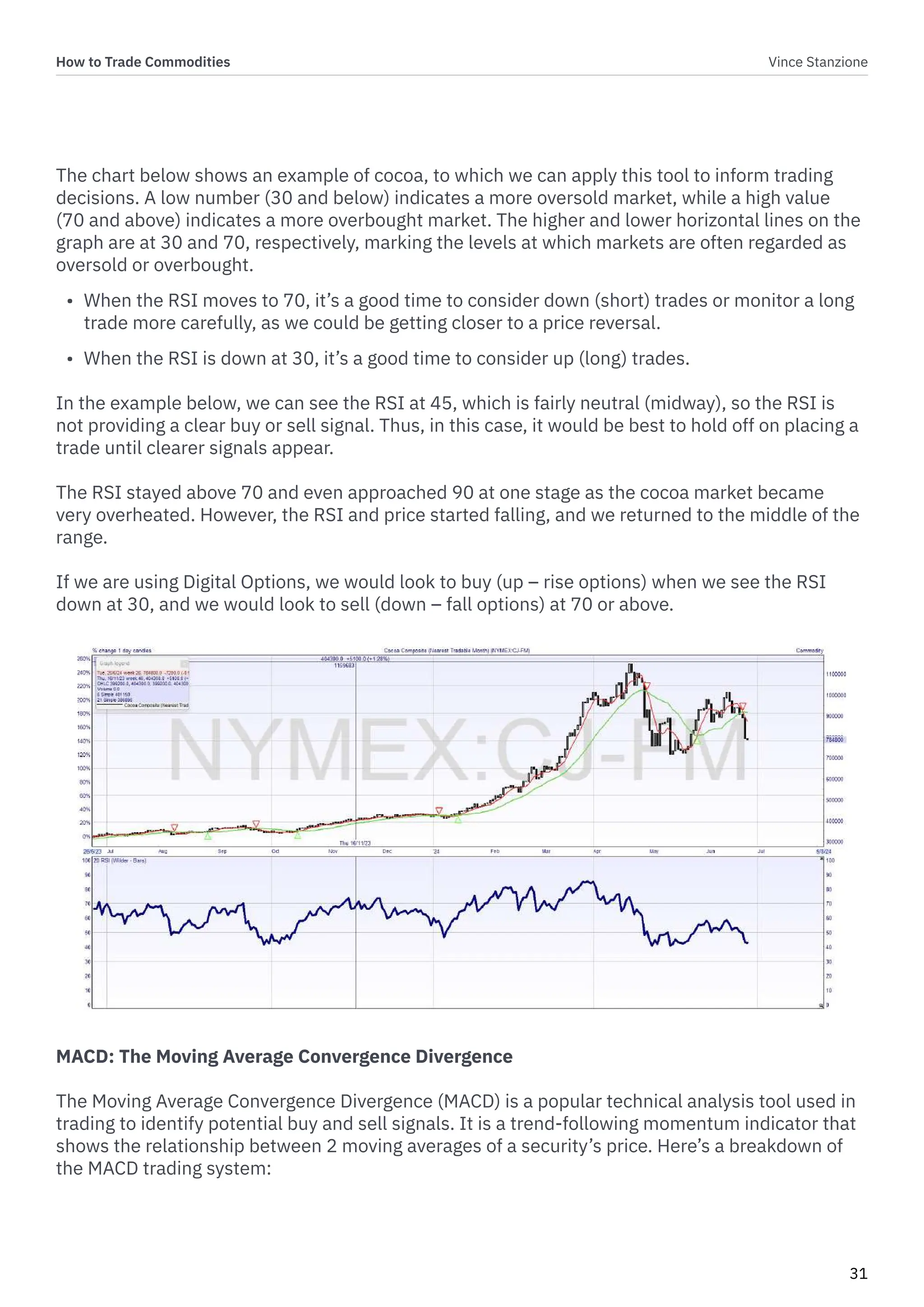 How to Trade Commodities Vince Stanzione
31
The chart below shows an example of cocoa, to which we can apply this tool to inform trading
decisions. A low number (30 and below) indicates a more oversold market, while a high value
(70 and above) indicates a more overbought market. The higher and lower horizontal lines on the
graph are at 30 and 70, respectively, marking the levels at which markets are often regarded as
oversold or overbought.
• When the RSI moves to 70, it’s a good time to consider down (short) trades or monitor a long
trade more carefully, as we could be getting closer to a price reversal.
• When the RSI is down at 30, it’s a good time to consider up (long) trades.
In the example below, we can see the RSI at 45, which is fairly neutral (midway), so the RSI is
not providing a clear buy or sell signal. Thus, in this case, it would be best to hold off on placing a
trade until clearer signals appear.
The RSI stayed above 70 and even approached 90 at one stage as the cocoa market became
very overheated. However, the RSI and price started falling, and we returned to the middle of the
range.
If we are using Digital Options, we would look to buy (up – rise options) when we see the RSI
down at 30, and we would look to sell (down – fall options) at 70 or above.
MACD: The Moving Average Convergence Divergence
The Moving Average Convergence Divergence (MACD) is a popular technical analysis tool used in
trading to identify potential buy and sell signals. It is a trend-following momentum indicator that
shows the relationship between 2 moving averages of a security’s price. Here’s a breakdown of
the MACD trading system:
 