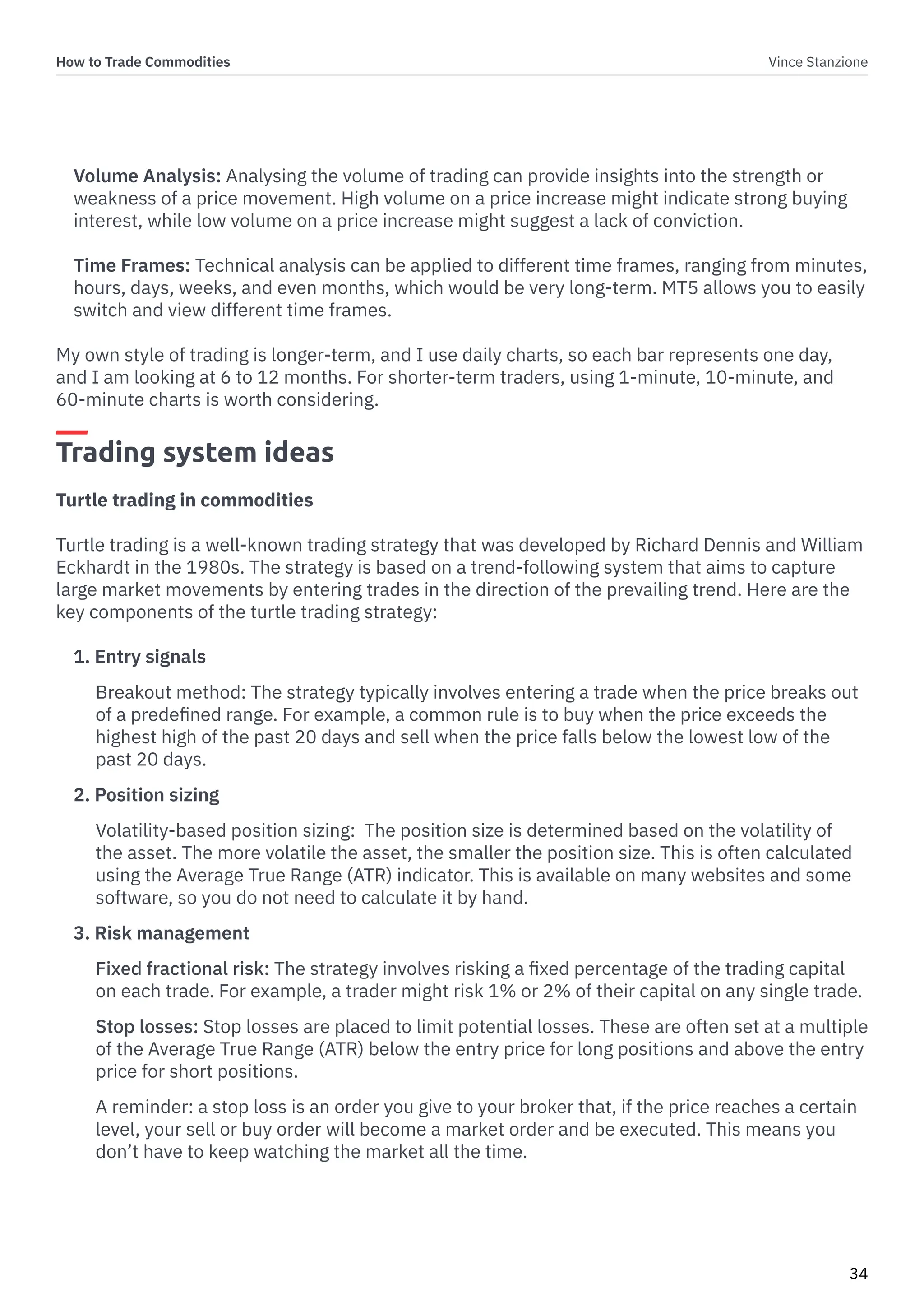 How to Trade Commodities Vince Stanzione
34
Volume Analysis: Analysing the volume of trading can provide insights into the strength or
weakness of a price movement. High volume on a price increase might indicate strong buying
interest, while low volume on a price increase might suggest a lack of conviction.
Time Frames: Technical analysis can be applied to different time frames, ranging from minutes,
hours, days, weeks, and even months, which would be very long-term. MT5 allows you to easily
switch and view different time frames.
My own style of trading is longer-term, and I use daily charts, so each bar represents one day,
and I am looking at 6 to 12 months. For shorter-term traders, using 1-minute, 10-minute, and
60-minute charts is worth considering.
Trading system ideas
Turtle trading in commodities
Turtle trading is a well-known trading strategy that was developed by Richard Dennis and William
Eckhardt in the 1980s. The strategy is based on a trend-following system that aims to capture
large market movements by entering trades in the direction of the prevailing trend. Here are the
key components of the turtle trading strategy:
1. Entry signals
Breakout method: The strategy typically involves entering a trade when the price breaks out
of a predefined range. For example, a common rule is to buy when the price exceeds the
highest high of the past 20 days and sell when the price falls below the lowest low of the
past 20 days.
2. Position sizing
Volatility-based position sizing: The position size is determined based on the volatility of
the asset. The more volatile the asset, the smaller the position size. This is often calculated
using the Average True Range (ATR) indicator. This is available on many websites and some
software, so you do not need to calculate it by hand.
3. Risk management
Fixed fractional risk: The strategy involves risking a fixed percentage of the trading capital
on each trade. For example, a trader might risk 1% or 2% of their capital on any single trade.
Stop losses: Stop losses are placed to limit potential losses. These are often set at a multiple
of the Average True Range (ATR) below the entry price for long positions and above the entry
price for short positions.
A reminder: a stop loss is an order you give to your broker that, if the price reaches a certain
level, your sell or buy order will become a market order and be executed. This means you
don’t have to keep watching the market all the time.
 