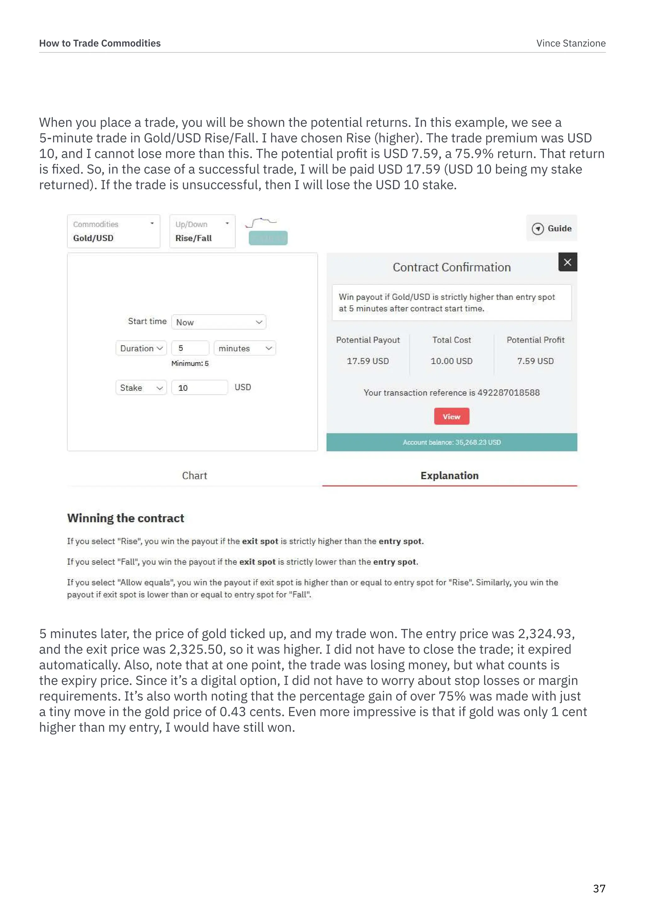 How to Trade Commodities Vince Stanzione
37
When you place a trade, you will be shown the potential returns. In this example, we see a
5-minute trade in Gold/USD Rise/Fall. I have chosen Rise (higher). The trade premium was USD
10, and I cannot lose more than this. The potential profit is USD 7.59, a 75.9% return. That return
is fixed. So, in the case of a successful trade, I will be paid USD 17.59 (USD 10 being my stake
returned). If the trade is unsuccessful, then I will lose the USD 10 stake.
5 minutes later, the price of gold ticked up, and my trade won. The entry price was 2,324.93,
and the exit price was 2,325.50, so it was higher. I did not have to close the trade; it expired
automatically. Also, note that at one point, the trade was losing money, but what counts is
the expiry price. Since it’s a digital option, I did not have to worry about stop losses or margin
requirements. It’s also worth noting that the percentage gain of over 75% was made with just
a tiny move in the gold price of 0.43 cents. Even more impressive is that if gold was only 1 cent
higher than my entry, I would have still won.
 