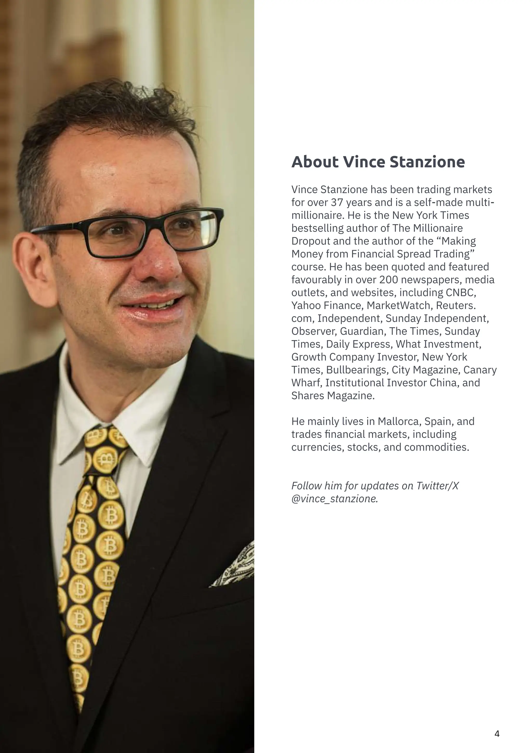 How to Trade Commodities
4
About Vince Stanzione
Vince Stanzione has been trading markets
for over 37 years and is a self-made multi-
millionaire. He is the New York Times
bestselling author of The Millionaire
Dropout and the author of the “Making
Money from Financial Spread Trading”
course. He has been quoted and featured
favourably in over 200 newspapers, media
outlets, and websites, including CNBC,
Yahoo Finance, MarketWatch, Reuters.
com, Independent, Sunday Independent,
Observer, Guardian, The Times, Sunday
Times, Daily Express, What Investment,
Growth Company Investor, New York
Times, Bullbearings, City Magazine, Canary
Wharf, Institutional Investor China, and
Shares Magazine.
He mainly lives in Mallorca, Spain, and
trades financial markets, including
currencies, stocks, and commodities.
Follow him for updates on Twitter/X
@vince_stanzione.
 